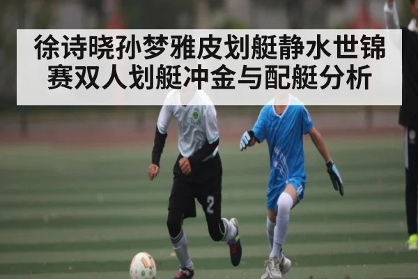 徐诗晓孙梦雅皮划艇静水世锦赛双人划艇冲金与配艇分析