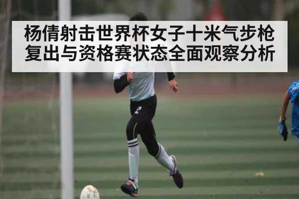 杨倩射击世界杯女子十米气步枪复出与资格赛状态全面观察分析